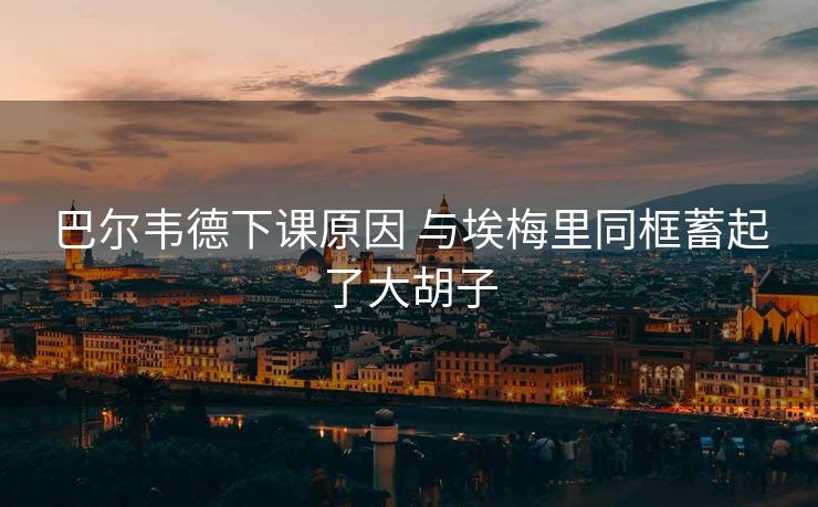 巴尔韦德下课原因 与埃梅里同框蓄起了大胡子