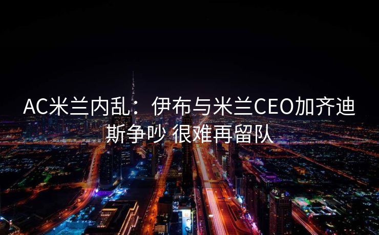 AC米兰内乱：伊布与米兰CEO加齐迪斯争吵 很难再留队