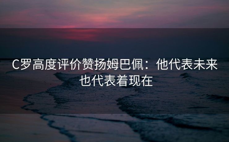 C罗高度评价赞扬姆巴佩：他代表未来 也代表着现在