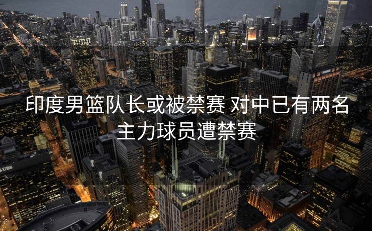 印度男篮队长或被禁赛 对中已有两名主力球员遭禁赛