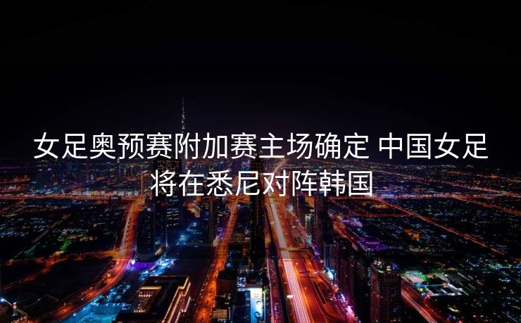 女足奥预赛附加赛主场确定 中国女足将在悉尼对阵韩国