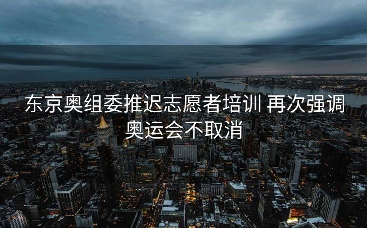 东京奥组委推迟志愿者培训 再次强调奥运会不取消