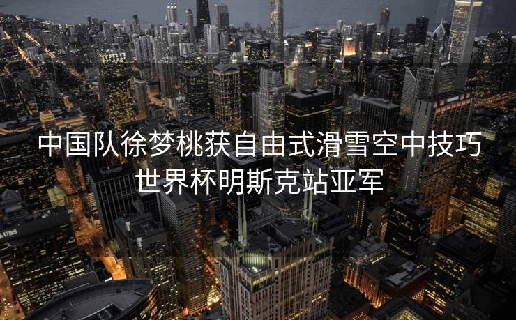 中国队徐梦桃获自由式滑雪空中技巧世界杯明斯克站亚军