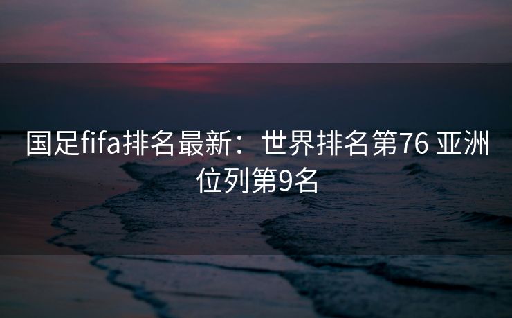 国足fifa排名最新：世界排名第76 亚洲位列第9名