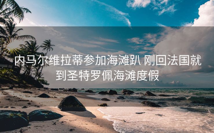 内马尔维拉蒂参加海滩趴 刚回法国就到圣特罗佩海滩度假