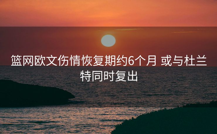 篮网欧文伤情恢复期约6个月 或与杜兰特同时复出