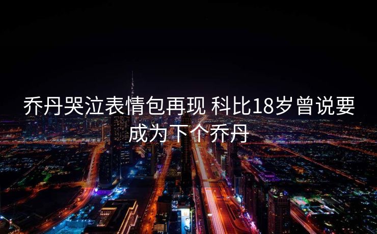 乔丹哭泣表情包再现 科比18岁曾说要成为下个乔丹
