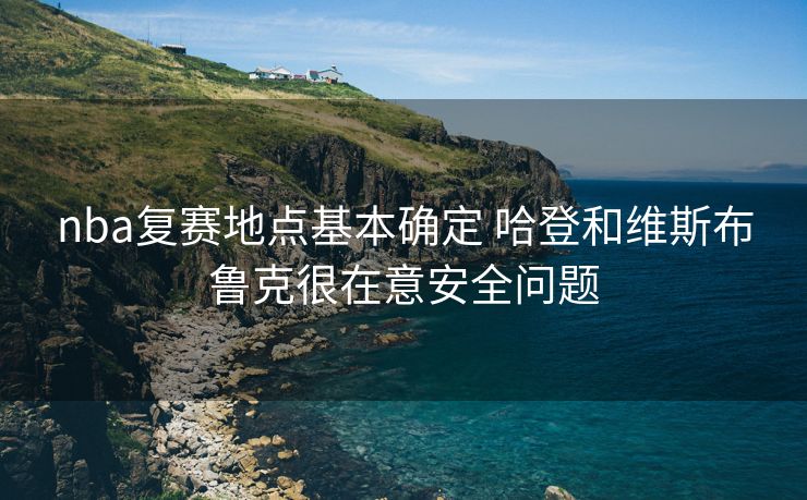 nba复赛地点基本确定 哈登和维斯布鲁克很在意安全问题