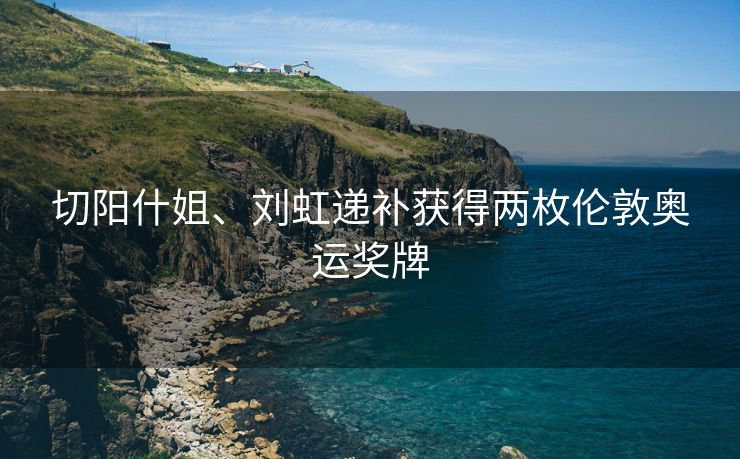 切阳什姐、刘虹递补获得两枚伦敦奥运奖牌