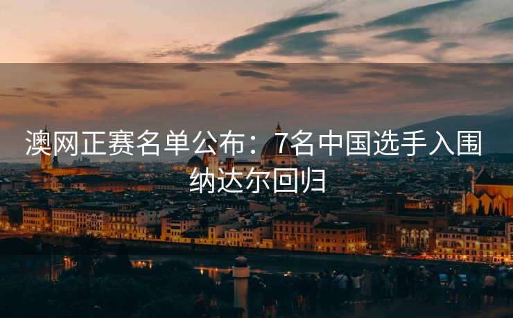 澳网正赛名单公布：7名中国选手入围 纳达尔回归