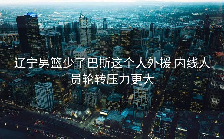 辽宁男篮少了巴斯这个大外援 内线人员轮转压力更大