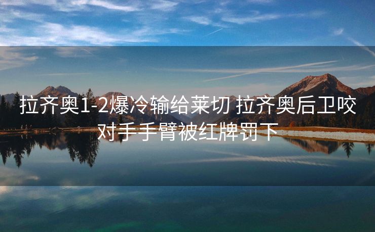 拉齐奥1-2爆冷输给莱切 拉齐奥后卫咬对手手臂被红牌罚下