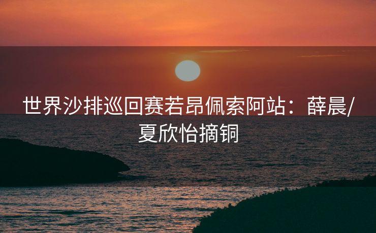 世界沙排巡回赛若昂佩索阿站：薛晨/夏欣怡摘铜
