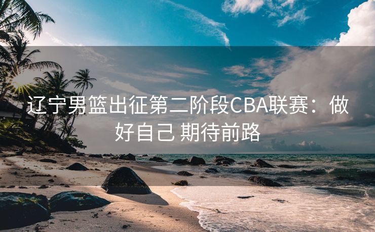 辽宁男篮出征第二阶段CBA联赛：做好自己 期待前路