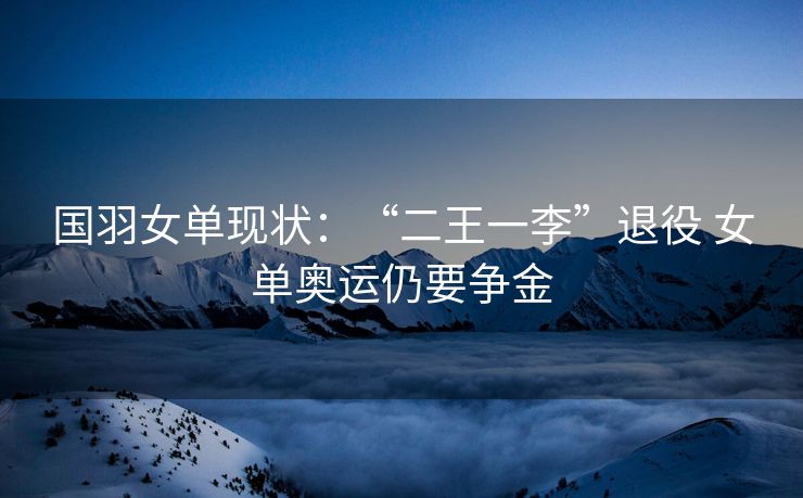 国羽女单现状：“二王一李”退役 女单奥运仍要争金