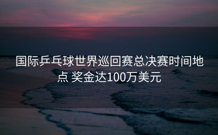 国际乒乓球世界巡回赛总决赛时间地点 奖金达100万美元