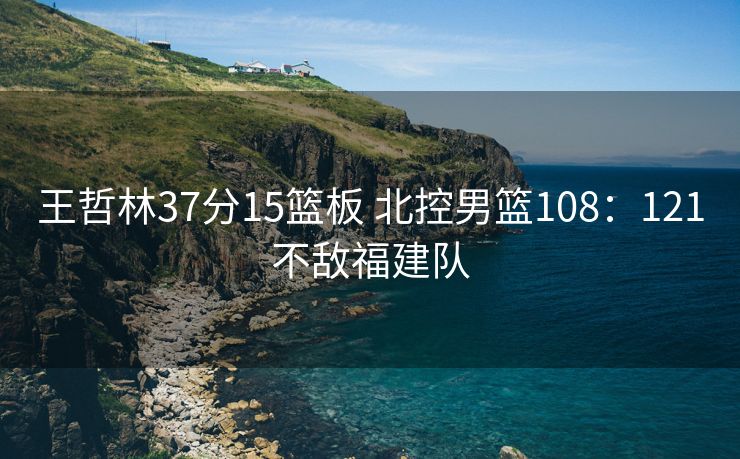王哲林37分15篮板 北控男篮108：121不敌福建队