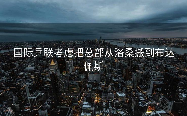 国际乒联考虑把总部从洛桑搬到布达佩斯