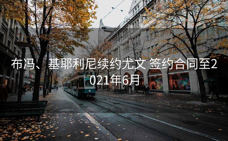 布冯、基耶利尼续约尤文 签约合同至2021年6月