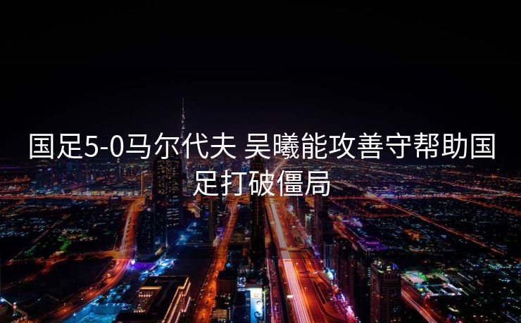 国足5-0马尔代夫 吴曦能攻善守帮助国足打破僵局