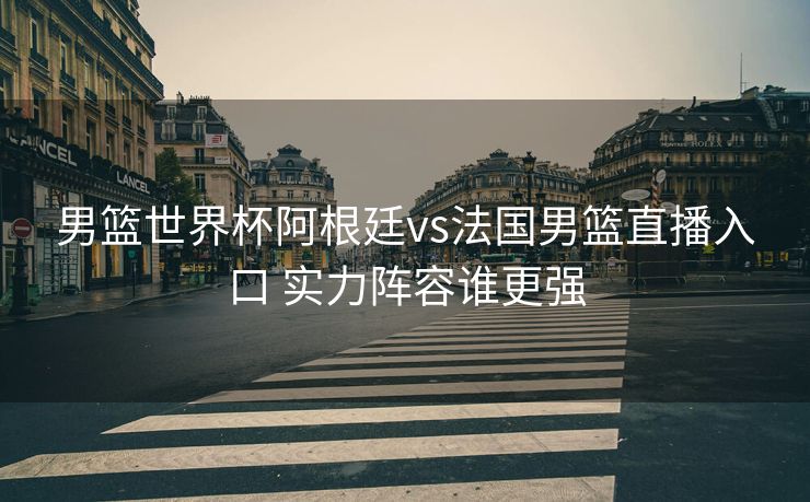 男篮世界杯阿根廷vs法国男篮直播入口 实力阵容谁更强