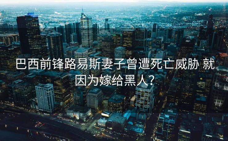 巴西前锋路易斯妻子曾遭死亡威胁 就因为嫁给黑人？