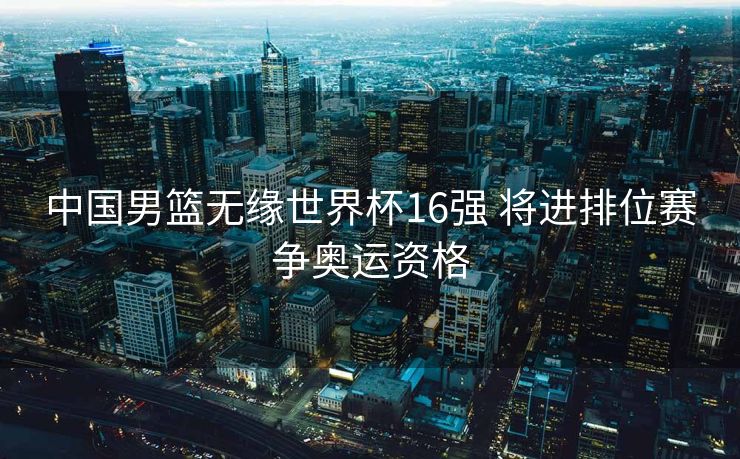 中国男篮无缘世界杯16强 将进排位赛争奥运资格