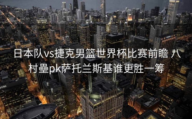 日本队vs捷克男篮世界杯比赛前瞻 八村壘pk萨托兰斯基谁更胜一筹