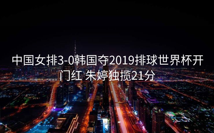 中国女排3-0韩国夺2019排球世界杯开门红 朱婷独揽21分