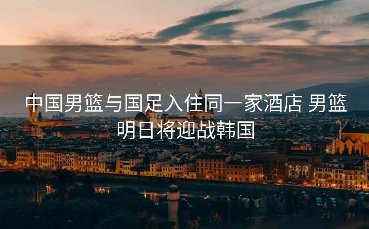 中国男篮与国足入住同一家酒店 男篮明日将迎战韩国