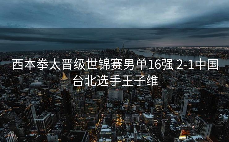 西本拳太晋级世锦赛男单16强 2-1中国台北选手王子维