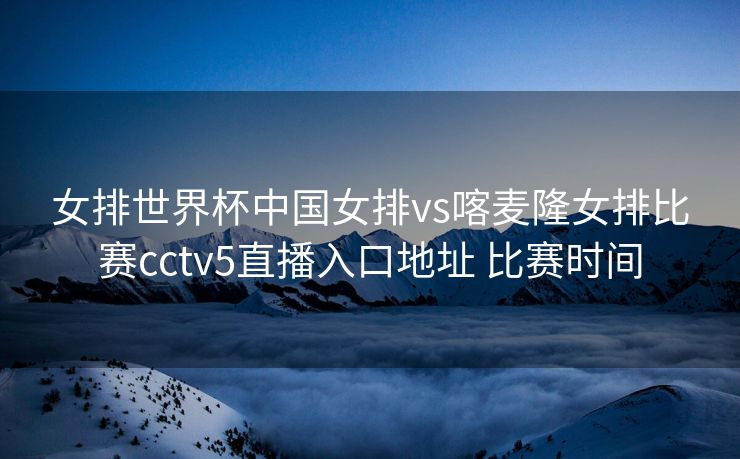 女排世界杯中国女排vs喀麦隆女排比赛cctv5直播入口地址 比赛时间