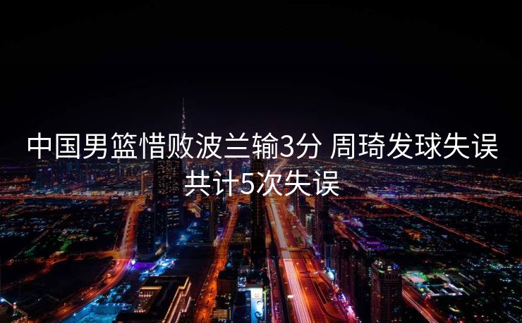 中国男篮惜败波兰输3分 周琦发球失误共计5次失误