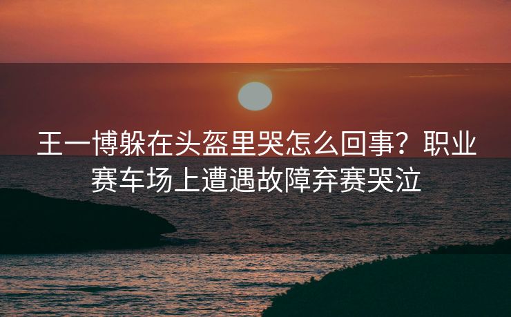 王一博躲在头盔里哭怎么回事？职业赛车场上遭遇故障弃赛哭泣