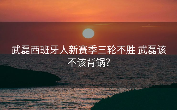 武磊西班牙人新赛季三轮不胜 武磊该不该背锅？