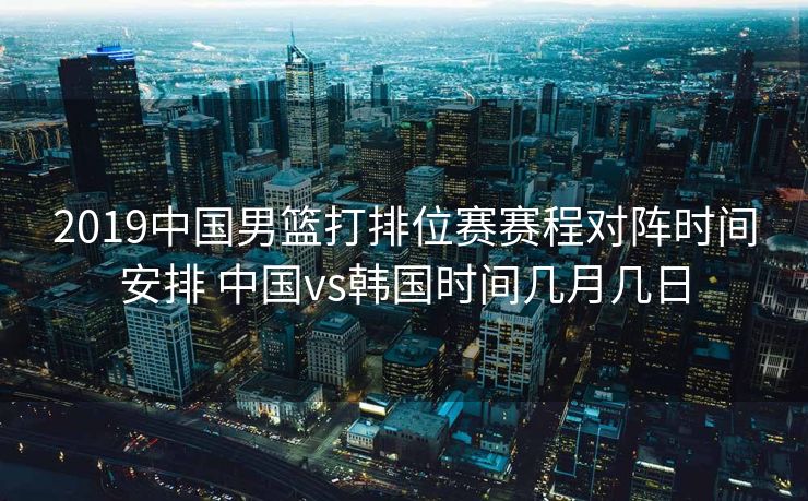2019中国男篮打排位赛赛程对阵时间安排 中国vs韩国时间几月几日