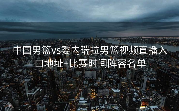 中国男篮vs委内瑞拉男篮视频直播入口地址+比赛时间阵容名单