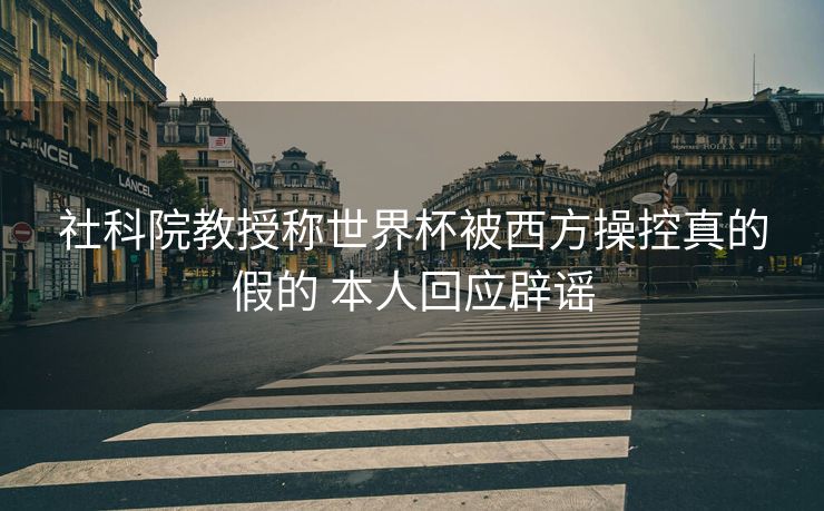 社科院教授称世界杯被西方操控真的假的 本人回应辟谣