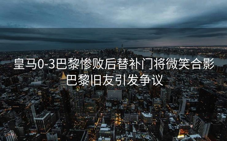 皇马0-3巴黎惨败后替补门将微笑合影巴黎旧友引发争议