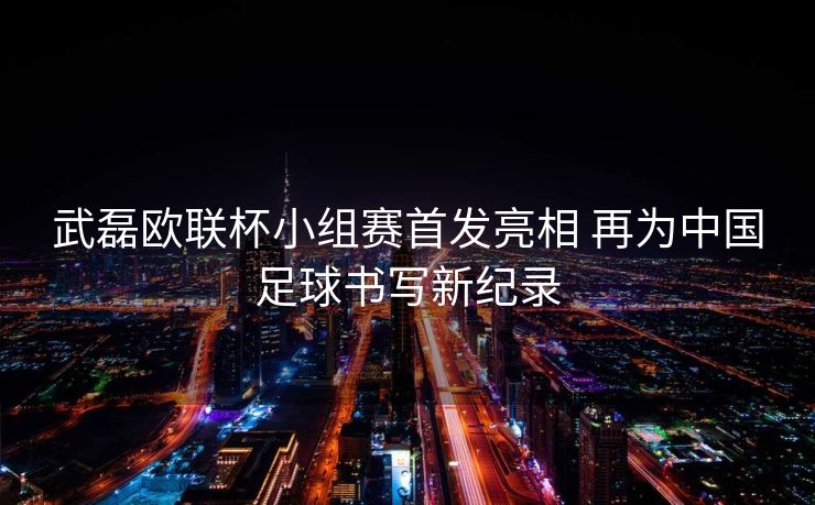 武磊欧联杯小组赛首发亮相 再为中国足球书写新纪录