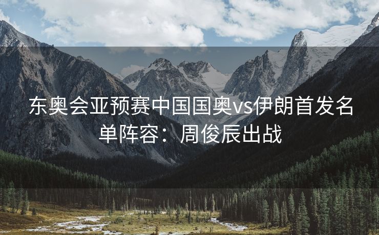 东奥会亚预赛中国国奥vs伊朗首发名单阵容：周俊辰出战