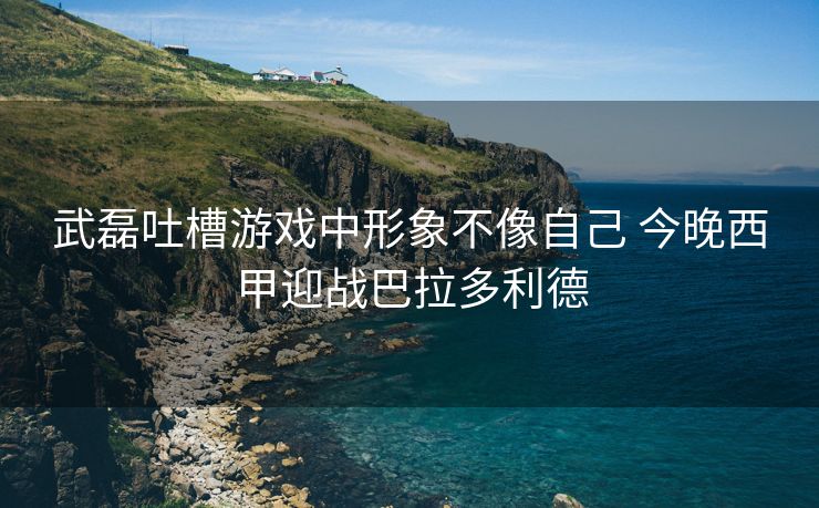 武磊吐槽游戏中形象不像自己 今晚西甲迎战巴拉多利德