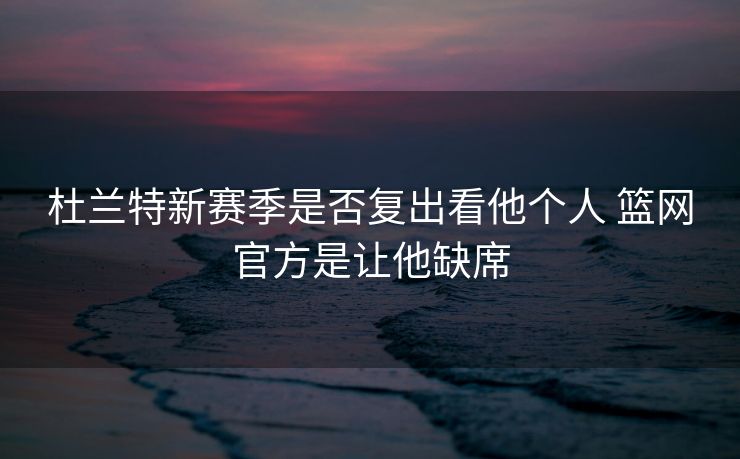 杜兰特新赛季是否复出看他个人 篮网官方是让他缺席