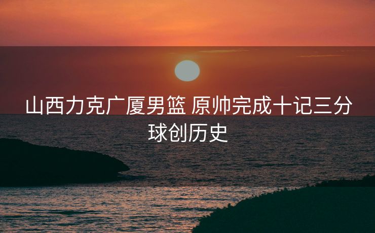 山西力克广厦男篮 原帅完成十记三分球创历史