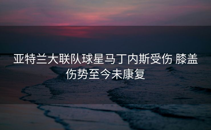 亚特兰大联队球星马丁内斯受伤 膝盖伤势至今未康复