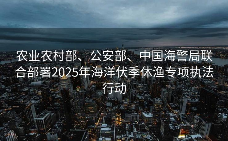 农业农村部、公安部、中国海警局联合部署2025年海洋伏季休渔专项执法行动