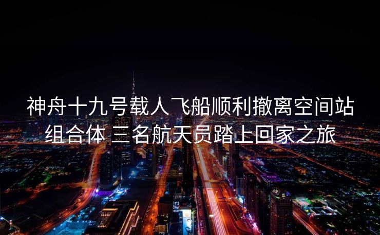 神舟十九号载人飞船顺利撤离空间站组合体 三名航天员踏上回家之旅