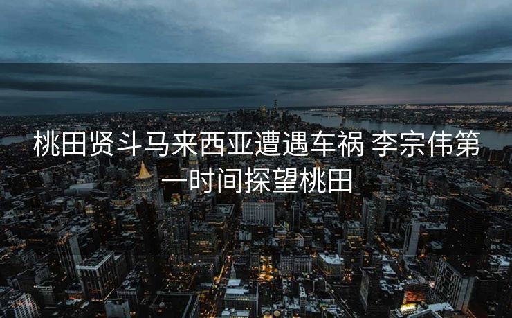 桃田贤斗马来西亚遭遇车祸 李宗伟第一时间探望桃田