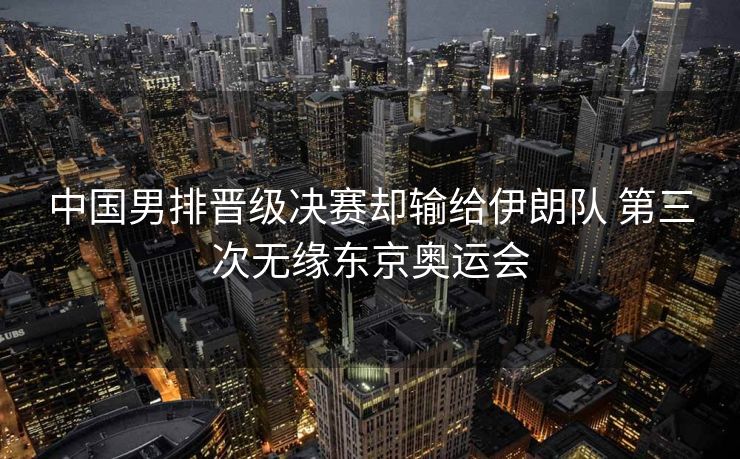 中国男排晋级决赛却输给伊朗队 第三次无缘东京奥运会