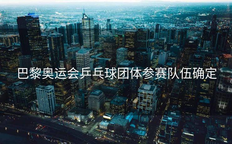 巴黎奥运会乒乓球团体参赛队伍确定